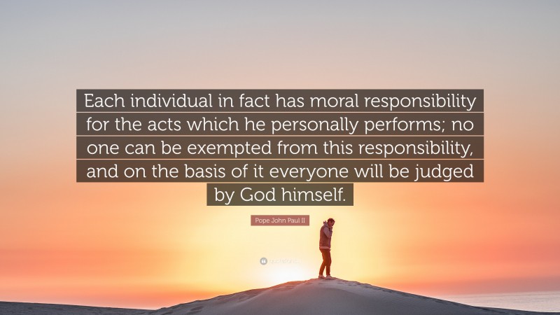 Pope John Paul II Quote: “Each individual in fact has moral responsibility for the acts which he personally performs; no one can be exempted from this responsibility, and on the basis of it everyone will be judged by God himself.”