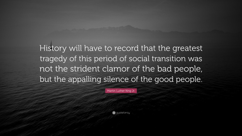 Martin Luther King Jr. Quote: “History will have to record that the greatest tragedy of this period of social transition was not the strident clamor of the bad people, but the appalling silence of the good people.”