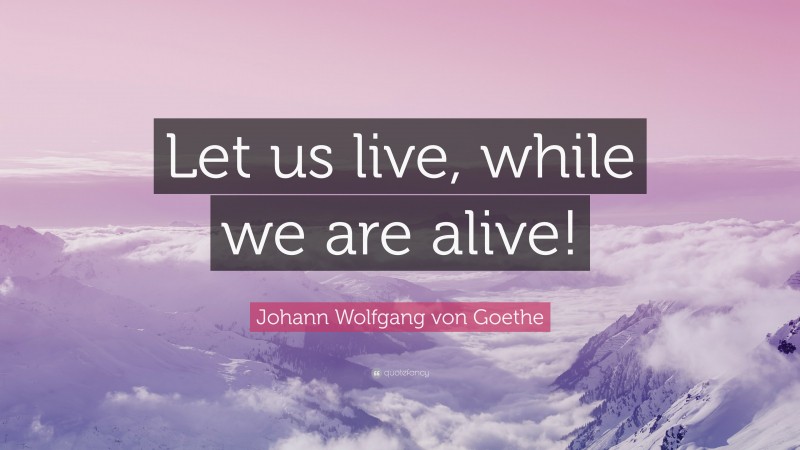 Johann Wolfgang von Goethe Quote: “Let us live, while we are alive!”