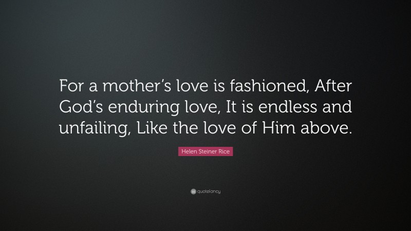 Helen Steiner Rice Quote: “For a mother’s love is fashioned, After God’s enduring love, It is endless and unfailing, Like the love of Him above.”