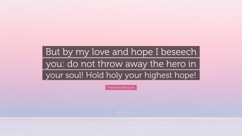 Friedrich Nietzsche Quote: “But by my love and hope I beseech you: do not throw away the hero in your soul! Hold holy your highest hope!”