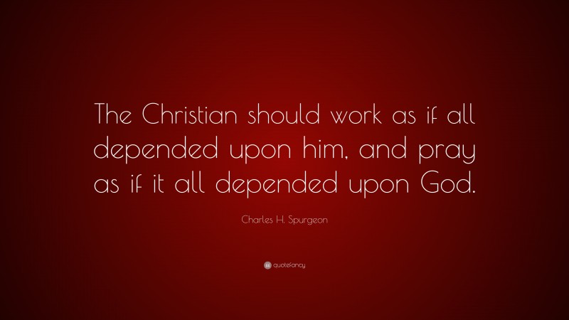 Charles H. Spurgeon Quote: “The Christian should work as if all depended upon him, and pray as if it all depended upon God.”