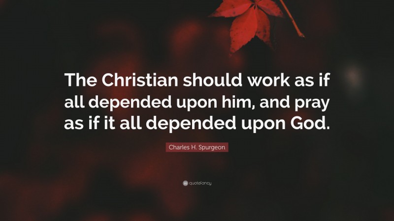 Charles H. Spurgeon Quote: “The Christian should work as if all depended upon him, and pray as if it all depended upon God.”