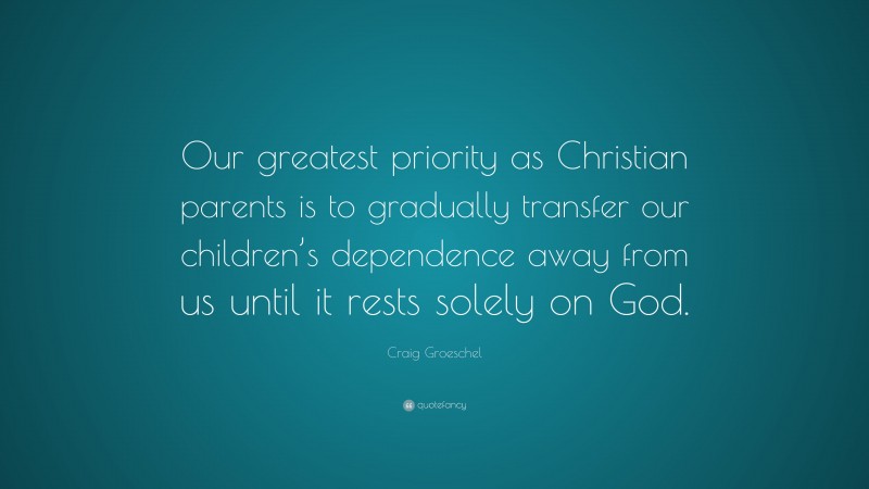 Craig Groeschel Quote: “Our greatest priority as Christian parents is to gradually transfer our children’s dependence away from us until it rests solely on God.”