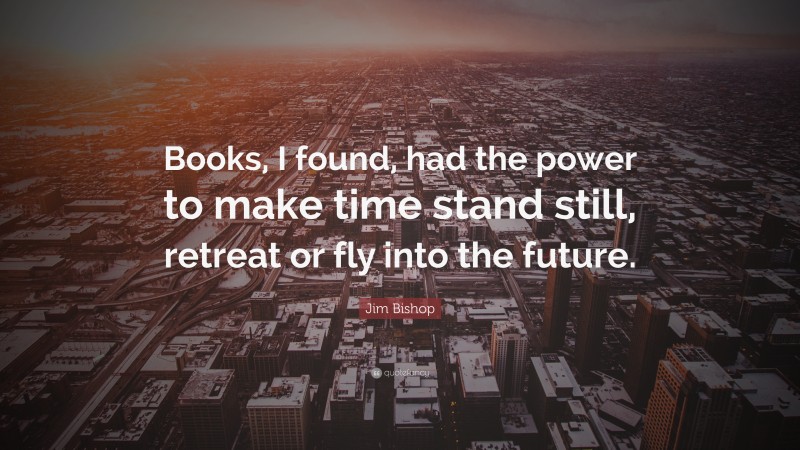Jim Bishop Quote: “Books, I found, had the power to make time stand still, retreat or fly into the future.”