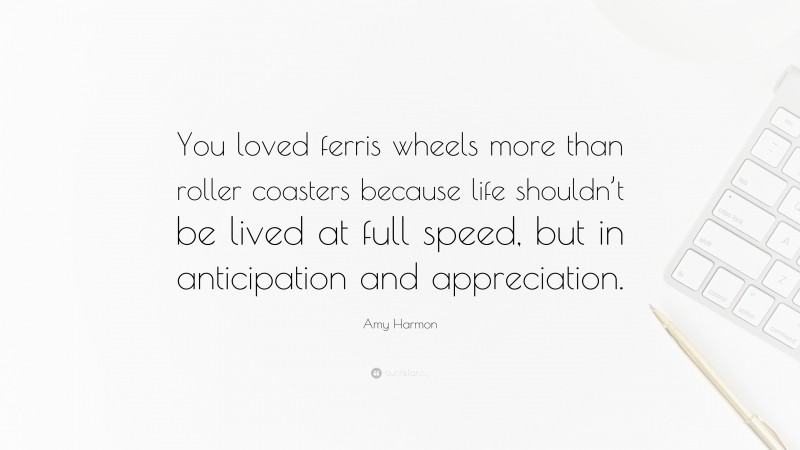 Amy Harmon Quote: “You loved ferris wheels more than roller coasters because life shouldn’t be lived at full speed, but in anticipation and appreciation.”