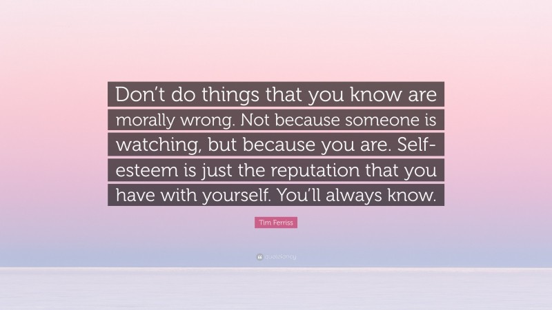 Tim Ferriss Quote: “Don’t do things that you know are morally wrong. Not because someone is watching, but because you are. Self-esteem is just the reputation that you have with yourself. You’ll always know.”