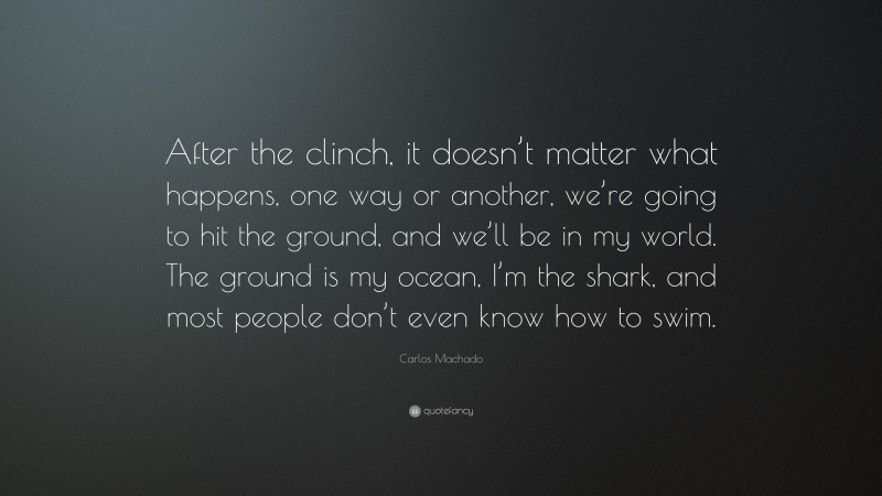 Carlos Machado Quote: “After the clinch, it doesn’t matter what happens, one way or another, we’re going to hit the ground, and we’ll be in my world. The ground is my ocean, I’m the shark, and most people don’t even know how to swim.”