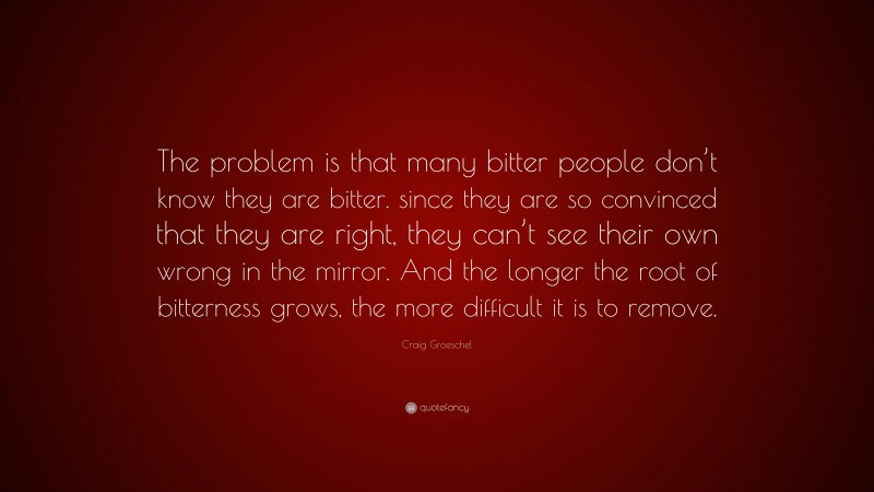 Craig Groeschel Quote: “The problem is that many bitter people don’t know they are bitter. since they are so convinced that they are right, they can’t see their own wrong in the mirror. And the longer the root of bitterness grows, the more difficult it is to remove.”