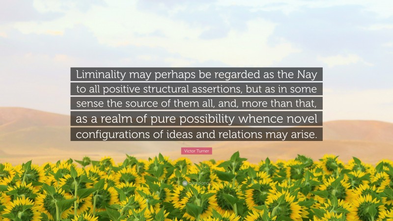 Victor Turner Quote: “Liminality may perhaps be regarded as the Nay to all positive structural assertions, but as in some sense the source of them all, and, more than that, as a realm of pure possibility whence novel configurations of ideas and relations may arise.”