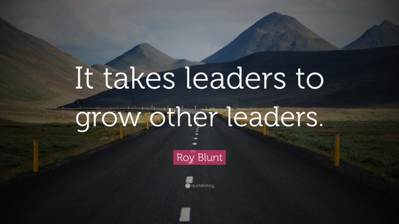 Roy Blunt Quote: “It takes leaders to grow other leaders.”