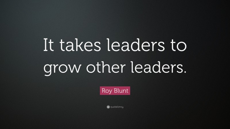Roy Blunt Quote: “It takes leaders to grow other leaders.”