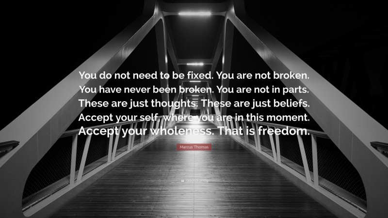 Marcus Thomas Quote: “You do not need to be fixed. You are not broken. You have never been broken. You are not in parts. These are just thoughts. These are just beliefs. Accept your self, where you are in this moment. Accept your wholeness. That is freedom.”