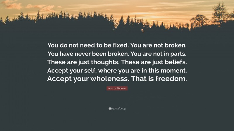 Marcus Thomas Quote: “You do not need to be fixed. You are not broken. You have never been broken. You are not in parts. These are just thoughts. These are just beliefs. Accept your self, where you are in this moment. Accept your wholeness. That is freedom.”