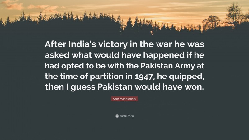 Sam Manekshaw Quote: “After India’s victory in the war he was asked what would have happened if he had opted to be with the Pakistan Army at the time of partition in 1947, he quipped, then I guess Pakistan would have won.”