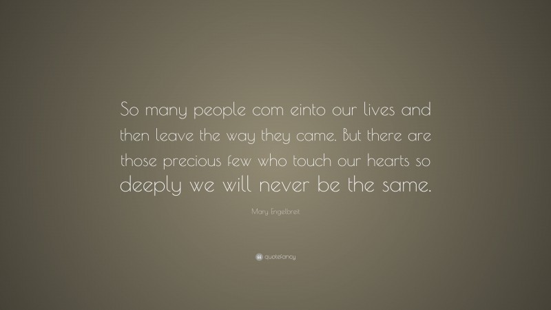Mary Engelbreit Quote: “So many people com einto our lives and then leave the way they came. But there are those precious few who touch our hearts so deeply we will never be the same.”