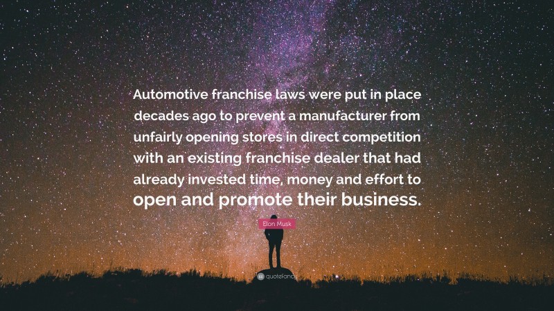 Elon Musk Quote: “Automotive franchise laws were put in place decades ago to prevent a manufacturer from unfairly opening stores in direct competition with an existing franchise dealer that had already invested time, money and effort to open and promote their business.”