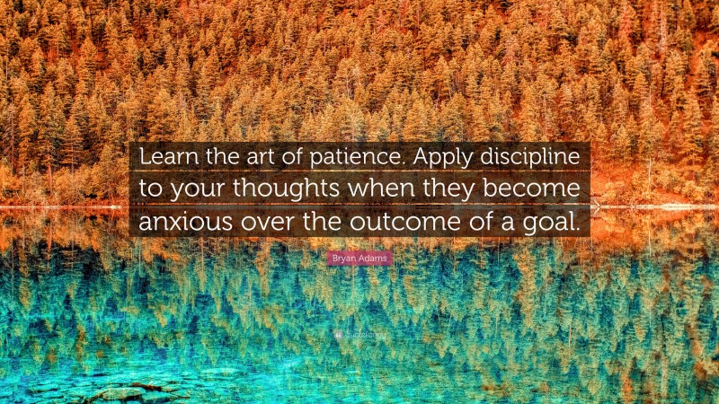 Bryan Adams Quote: “Learn the art of patience. Apply discipline to your thoughts when they become anxious over the outcome of a goal.”