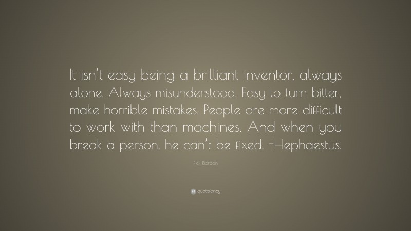 Rick Riordan Quote: “It isn’t easy being a brilliant inventor, always alone. Always misunderstood. Easy to turn bitter, make horrible mistakes. People are more difficult to work with than machines. And when you break a person, he can’t be fixed. -Hephaestus.”