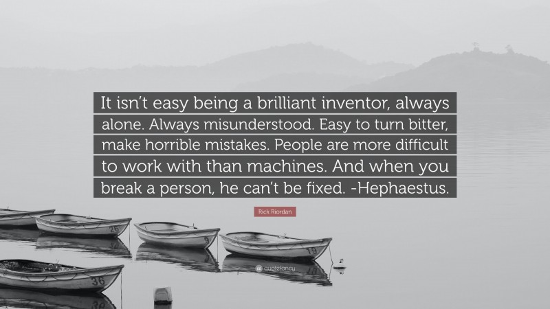 Rick Riordan Quote: “It isn’t easy being a brilliant inventor, always alone. Always misunderstood. Easy to turn bitter, make horrible mistakes. People are more difficult to work with than machines. And when you break a person, he can’t be fixed. -Hephaestus.”