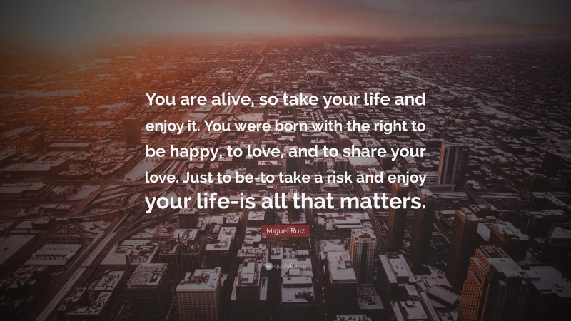 Miguel Ruiz Quote: “You are alive, so take your life and enjoy it. You were born with the right to be happy, to love, and to share your love. Just to be-to take a risk and enjoy your life-is all that matters.”