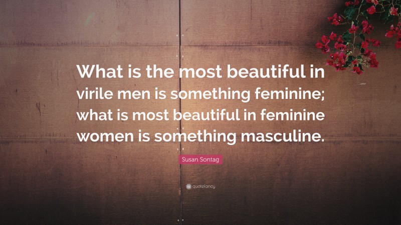 Susan Sontag Quote: “What is the most beautiful in virile men is something feminine; what is most beautiful in feminine women is something masculine.”