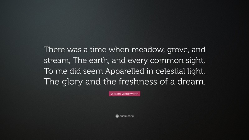 William Wordsworth Quote: “There was a time when meadow, grove, and stream, The earth, and every common sight, To me did seem Apparelled in celestial light, The glory and the freshness of a dream.”
