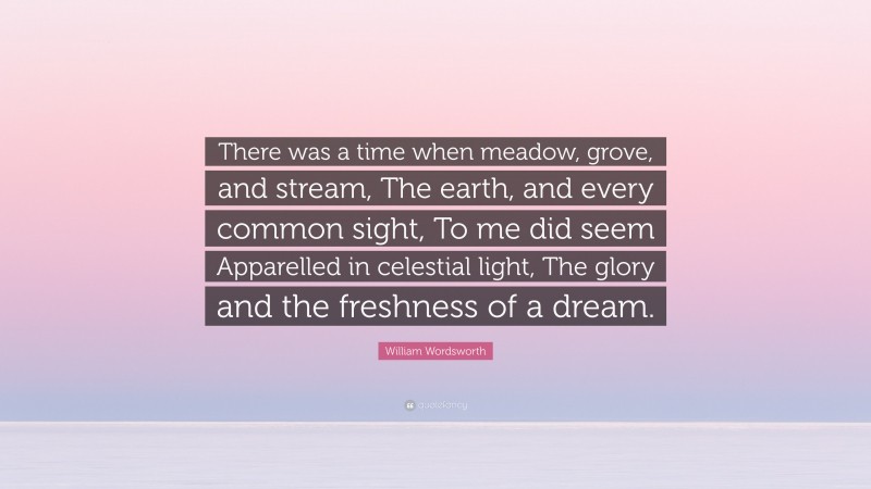 William Wordsworth Quote: “There was a time when meadow, grove, and stream, The earth, and every common sight, To me did seem Apparelled in celestial light, The glory and the freshness of a dream.”