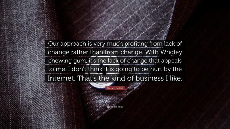 Warren Buffett Quote: “Our approach is very much profiting from lack of change rather than from change. With Wrigley chewing gum, it’s the lack of change that appeals to me. I don’t think it is going to be hurt by the Internet. That’s the kind of business I like.”