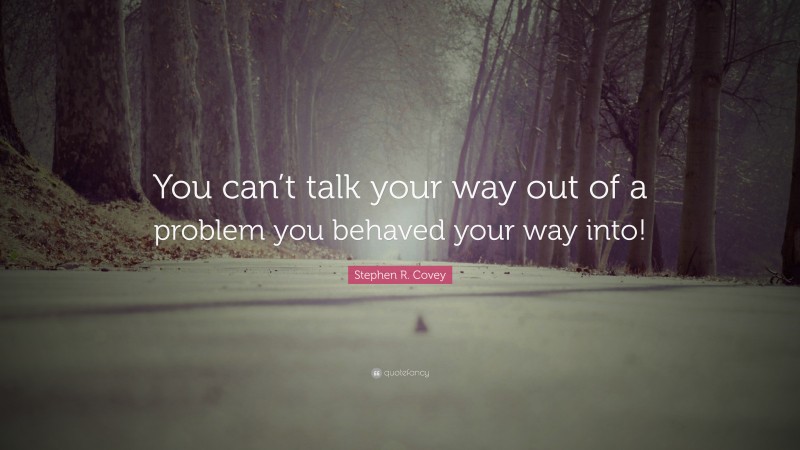 Stephen R. Covey Quote: “You can’t talk your way out of a problem you behaved your way into!”