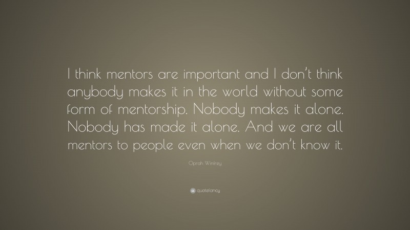 Oprah Winfrey Quote: “I think mentors are important and I don’t think anybody makes it in the world without some form of mentorship. Nobody makes it alone. Nobody has made it alone. And we are all mentors to people even when we don’t know it.”