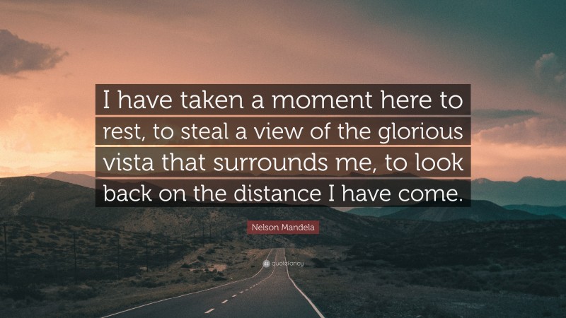 Nelson Mandela Quote: “I have taken a moment here to rest, to steal a view of the glorious vista that surrounds me, to look back on the distance I have come.”
