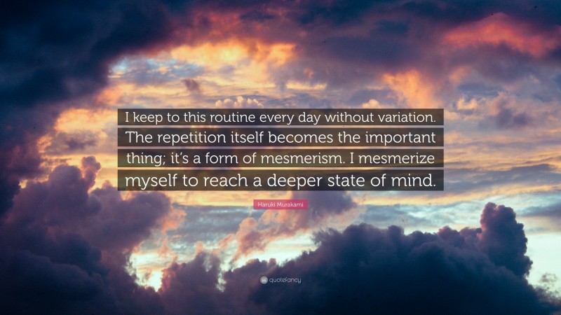 Haruki Murakami Quote: “I keep to this routine every day without variation. The repetition itself becomes the important thing; it’s a form of mesmerism. I mesmerize myself to reach a deeper state of mind.”