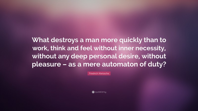 Friedrich Nietzsche Quote: “What destroys a man more quickly than to work, think and feel without inner necessity, without any deep personal desire, without pleasure – as a mere automaton of duty?”