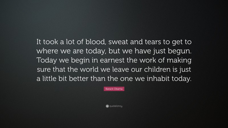 Barack Obama Quote: “It took a lot of blood, sweat and tears to get to where we are today, but we have just begun. Today we begin in earnest the work of making sure that the world we leave our children is just a little bit better than the one we inhabit today.”