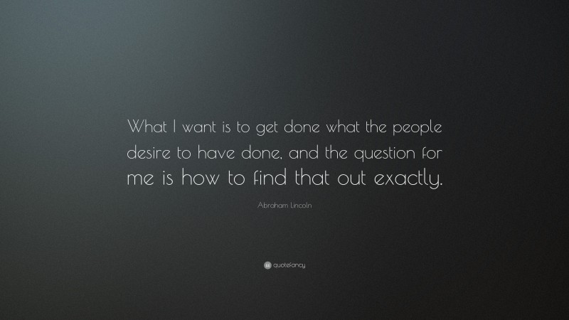 Abraham Lincoln Quote: “What I want is to get done what the people desire to have done, and the question for me is how to find that out exactly.”