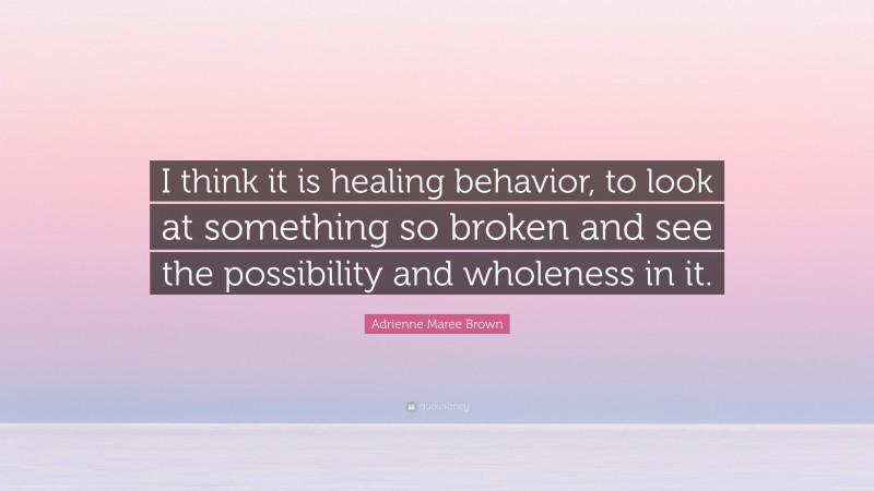 Adrienne Maree Brown Quote: “I think it is healing behavior, to look at something so broken and see the possibility and wholeness in it.”