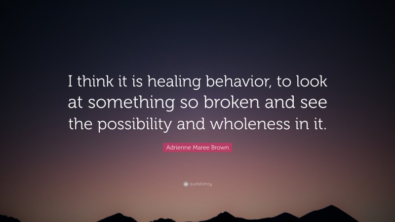 Adrienne Maree Brown Quote: “I think it is healing behavior, to look at something so broken and see the possibility and wholeness in it.”