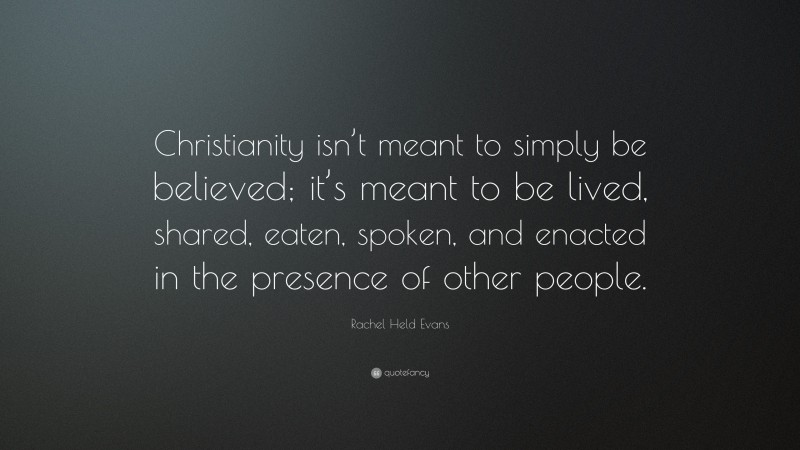 Rachel Held Evans Quote: “Christianity isn’t meant to simply be believed; it’s meant to be lived, shared, eaten, spoken, and enacted in the presence of other people.”