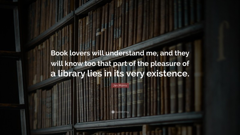 Jan Morris Quote: “Book lovers will understand me, and they will know too that part of the pleasure of a library lies in its very existence.”