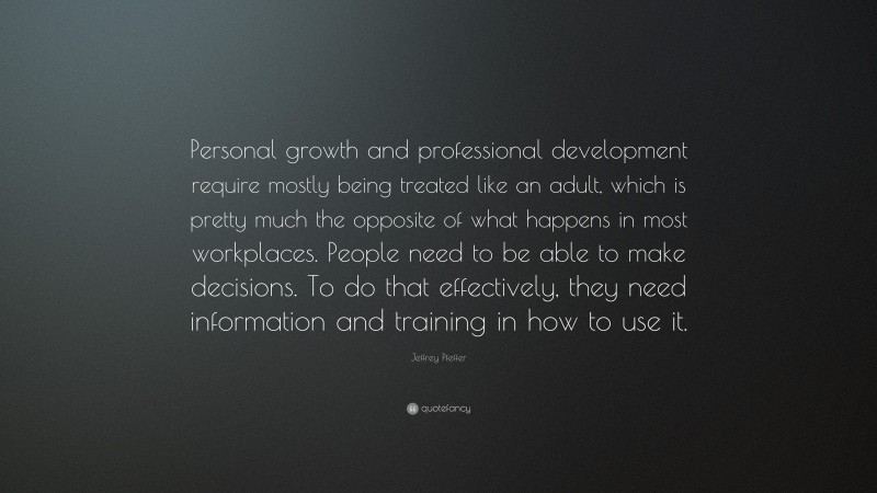Jeffrey Pfeffer Quote: “Personal growth and professional development require mostly being treated like an adult, which is pretty much the opposite of what happens in most workplaces. People need to be able to make decisions. To do that effectively, they need information and training in how to use it.”