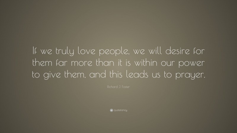 Richard J. Foster Quote: “If we truly love people, we will desire for them far more than it is within our power to give them, and this leads us to prayer.”