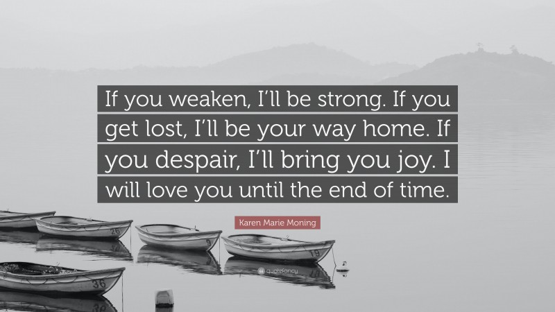 Karen Marie Moning Quote: “If you weaken, I’ll be strong. If you get lost, I’ll be your way home. If you despair, I’ll bring you joy. I will love you until the end of time.”