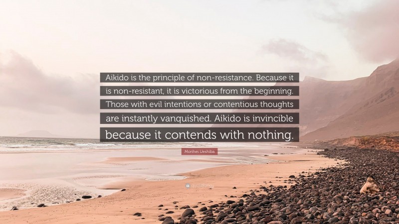 Morihei Ueshiba Quote: “Aikido is the principle of non-resistance. Because it is non-resistant, it is victorious from the beginning. Those with evil intentions or contentious thoughts are instantly vanquished. Aikido is invincible because it contends with nothing.”