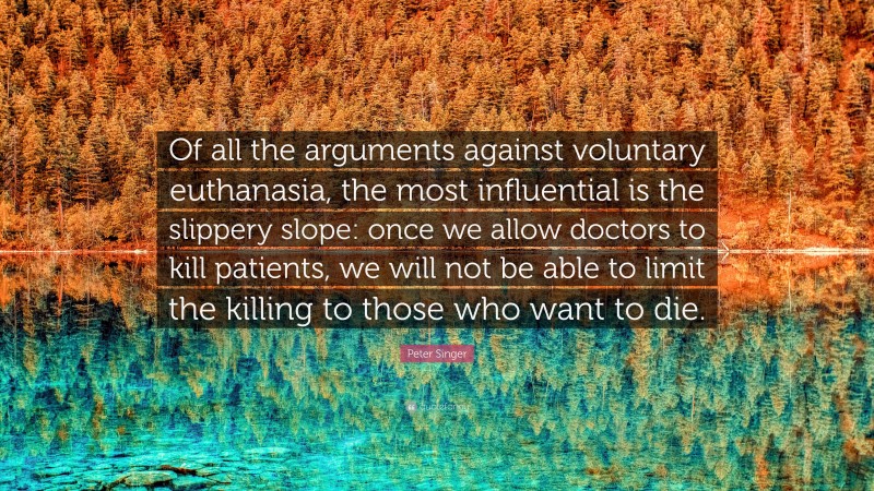 Peter Singer Quote: “Of all the arguments against voluntary euthanasia, the most influential is the slippery slope: once we allow doctors to kill patients, we will not be able to limit the killing to those who want to die.”