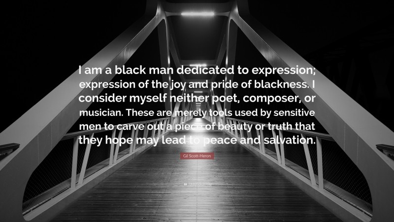 Gil Scott-Heron Quote: “I am a black man dedicated to expression; expression of the joy and pride of blackness. I consider myself neither poet, composer, or musician. These are merely tools used by sensitive men to carve out a piece of beauty or truth that they hope may lead to peace and salvation.”