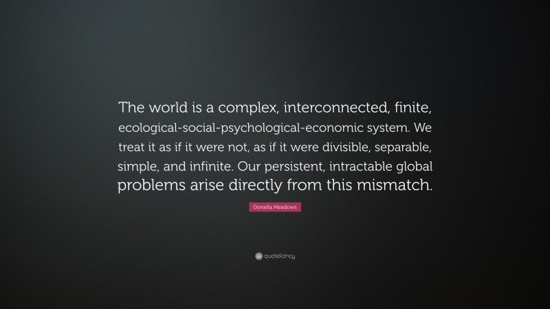 Donella Meadows Quote: “The world is a complex, interconnected, finite, ecological-social-psychological-economic system. We treat it as if it were not, as if it were divisible, separable, simple, and infinite. Our persistent, intractable global problems arise directly from this mismatch.”