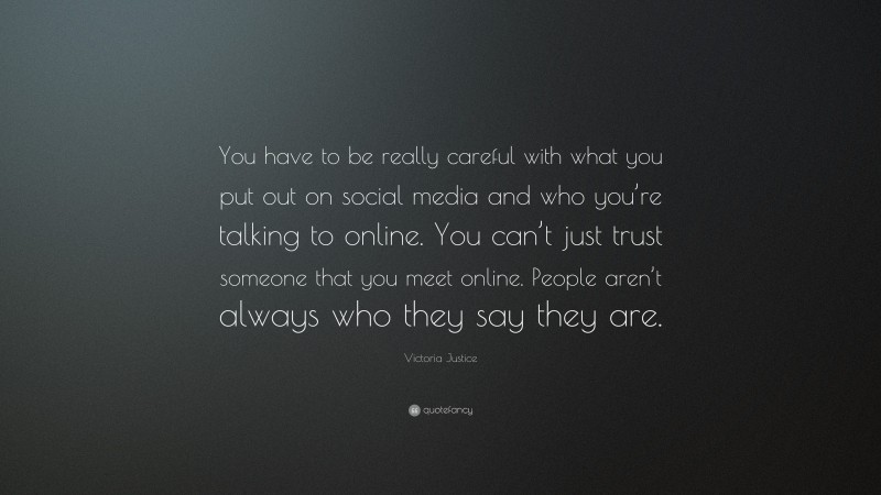 Victoria Justice Quote: “You have to be really careful with what you put out on social media and who you’re talking to online. You can’t just trust someone that you meet online. People aren’t always who they say they are.”
