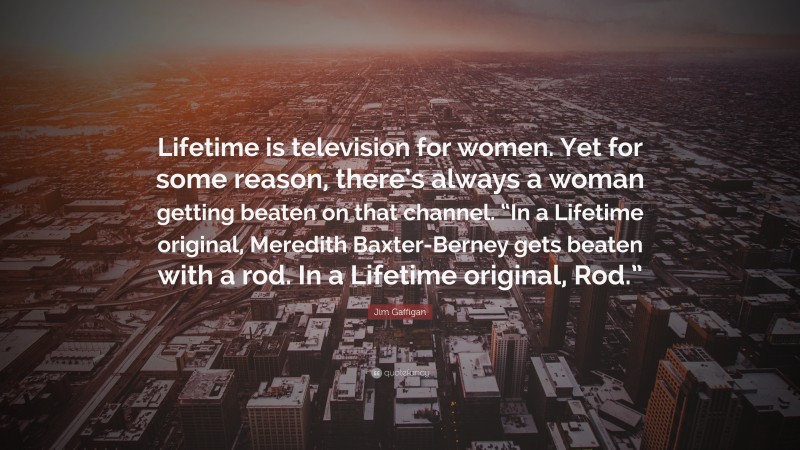 Jim Gaffigan Quote: “Lifetime is television for women. Yet for some reason, there’s always a woman getting beaten on that channel. “In a Lifetime original, Meredith Baxter-Berney gets beaten with a rod. In a Lifetime original, Rod.””