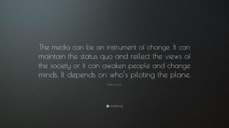 Katie Couric Quote: “The media can be an instrument of change. It can maintain the status quo and reflect the views of the society or it can awaken people and change minds. It depends on who’s piloting the plane.”